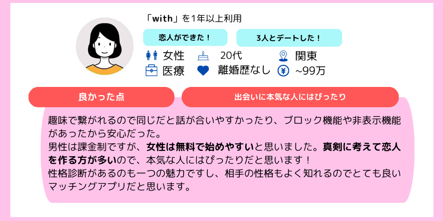 withの口コミ：趣味で繋がれるので同じだと話が合いやすかったり、ブロック機能や非表示機能があったから安心だった。 男性は課金制ですが、女性は無料で始めやすいと思いました。真剣に考えて恋人を作る方が多いので、本気な人にはぴったりだと思います！ 性格診断があるのも一つの魅力ですし、相手の性格もよく知れるのでとても良いマッチングアプリだと思います。